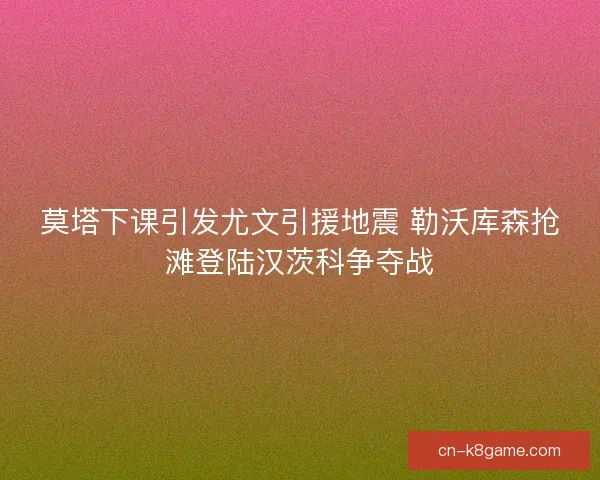 莫塔下课引发尤文引援地震 勒沃库森抢滩登陆汉茨科争夺战