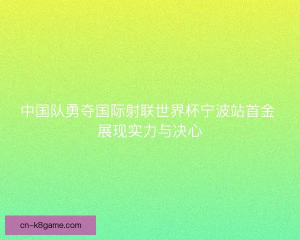 中国队勇夺国际射联世界杯宁波站首金 展现实力与决心
