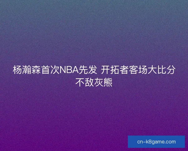 杨瀚森首次NBA先发 开拓者客场大比分不敌灰熊