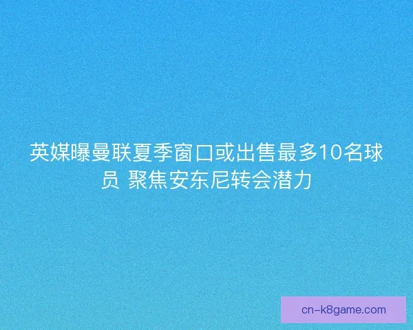 英媒曝曼联夏季窗口或出售最多10名球员 聚焦安东尼转会潜力