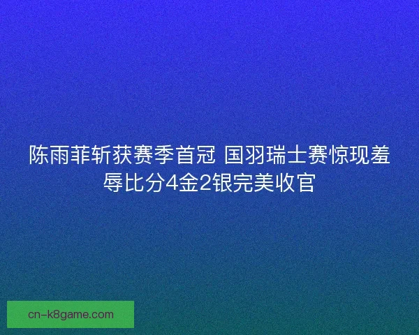 陈雨菲斩获赛季首冠 国羽瑞士赛惊现羞辱比分4金2银完美收官