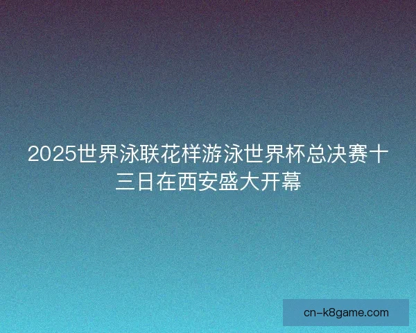 2025世界泳联花样游泳世界杯总决赛十三日在西安盛大开幕