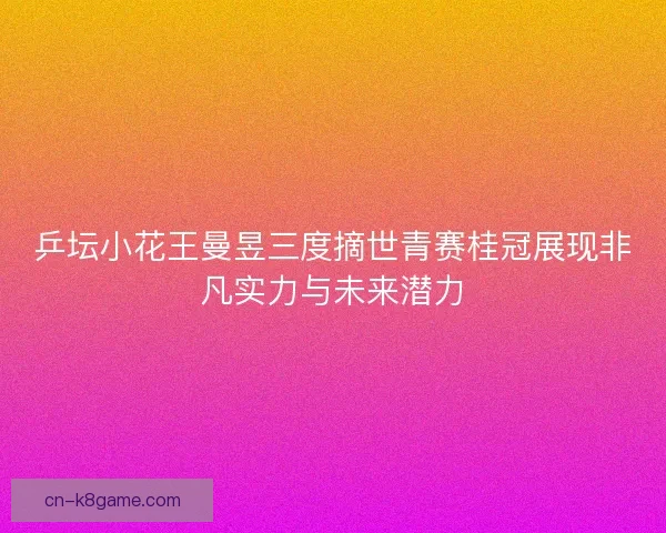 乒坛小花王曼昱三度摘世青赛桂冠展现非凡实力与未来潜力