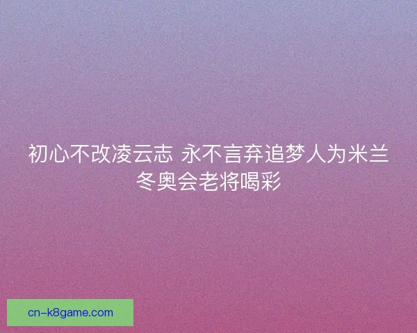 初心不改凌云志 永不言弃追梦人为米兰冬奥会老将喝彩