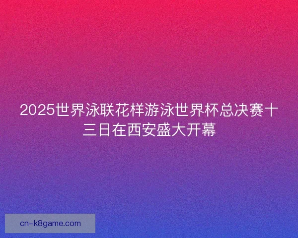2025世界泳联花样游泳世界杯总决赛十三日在西安盛大开幕