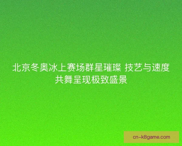 北京冬奥冰上赛场群星璀璨 技艺与速度共舞呈现极致盛景