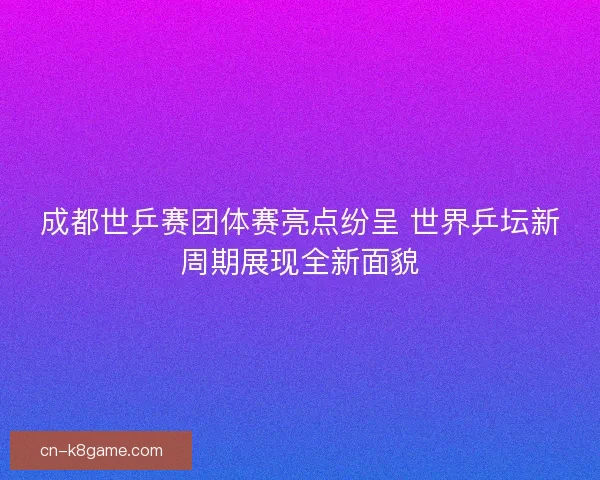 成都世乒赛团体赛亮点纷呈 世界乒坛新周期展现全新面貌