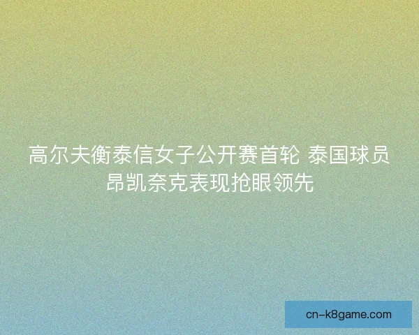 高尔夫衡泰信女子公开赛首轮 泰国球员昂凯奈克表现抢眼领先