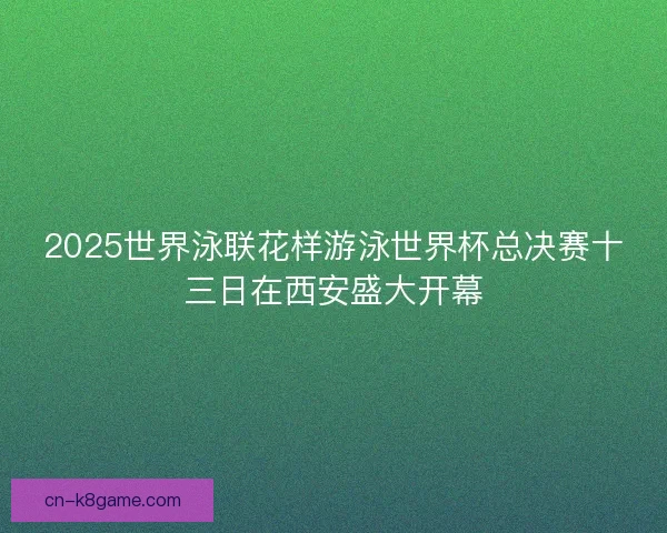 2025世界泳联花样游泳世界杯总决赛十三日在西安盛大开幕 2025世界泳联花样游泳世界杯总决赛十三日在西安盛大开幕