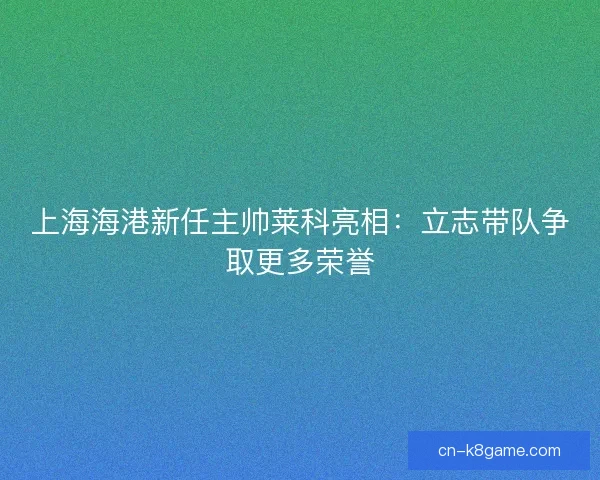 上海海港新任主帅莱科亮相:立志带队争取更多荣誉 上海海港新任主帅莱科亮相:立志带队争取更多荣誉