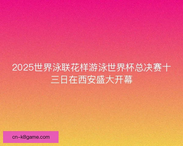 2025世界泳联花样游泳世界杯总决赛十三日在西安盛大开幕 2025世界泳联花样游泳世界杯总决赛十三日在西安盛大开幕