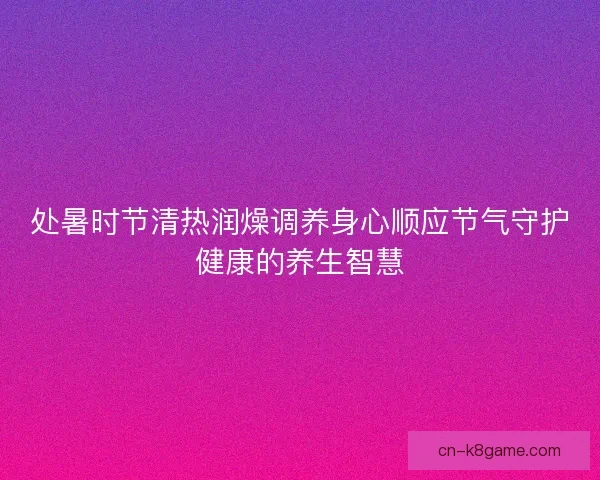 处暑时节清热润燥调养身心顺应节气守护健康的养生智慧 处暑时节清热润燥调养身心顺应节气守护健康的养生智慧