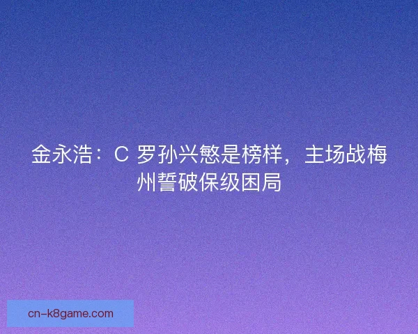 金永浩：C 罗孙兴慜是榜样，主场战梅州誓破保级困局