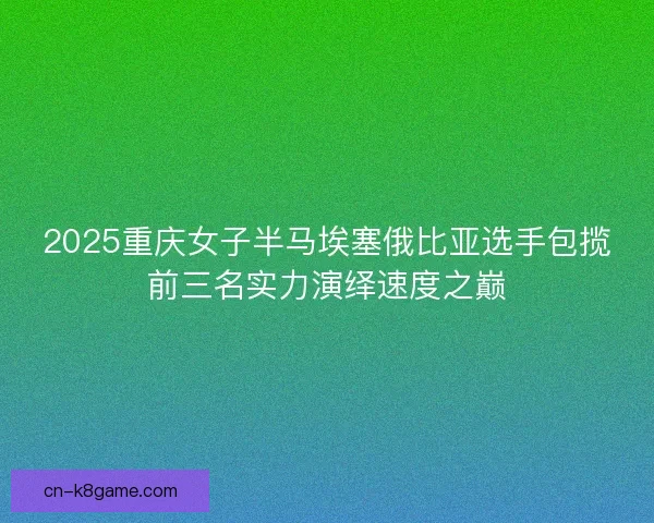 2025重庆女子半马埃塞俄比亚选手包揽前三名实力演绎速度之巅