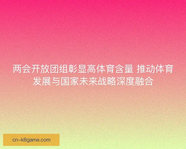 两会开放团组彰显高体育含量 推动体育发展与国家未来战略深度融合