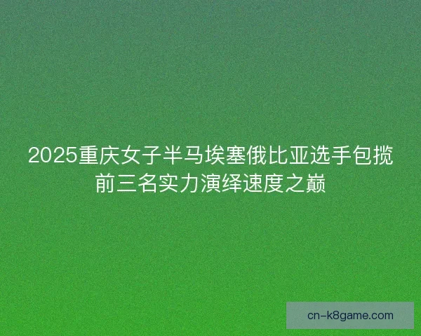 2025重庆女子半马埃塞俄比亚选手包揽前三名实力演绎速度之巅