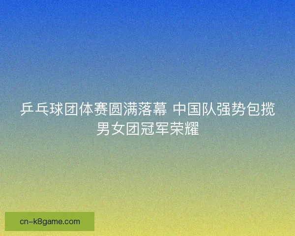 乒乓球团体赛圆满落幕 中国队强势包揽男女团冠军荣耀