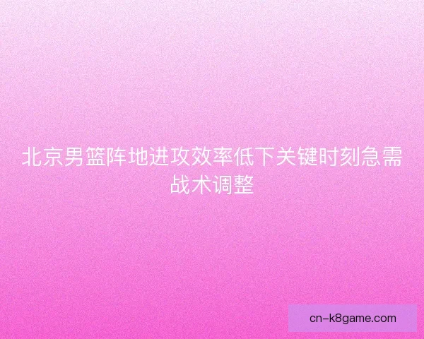 北京男篮阵地进攻效率低下关键时刻急需战术调整