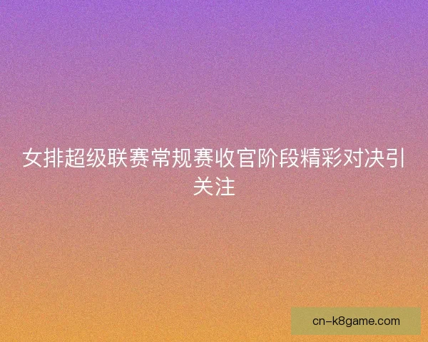 女排超级联赛常规赛收官阶段精彩对决引关注