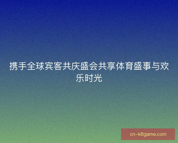 携手全球宾客共庆盛会共享体育盛事与欢乐时光